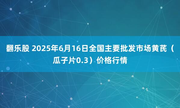 翻乐股 2025年6月16日全国主要批发市场黄芪（瓜子片0.3）价格行情