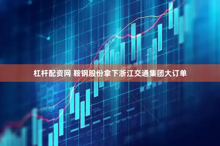 杠杆配资网 鞍钢股份拿下浙江交通集团大订单