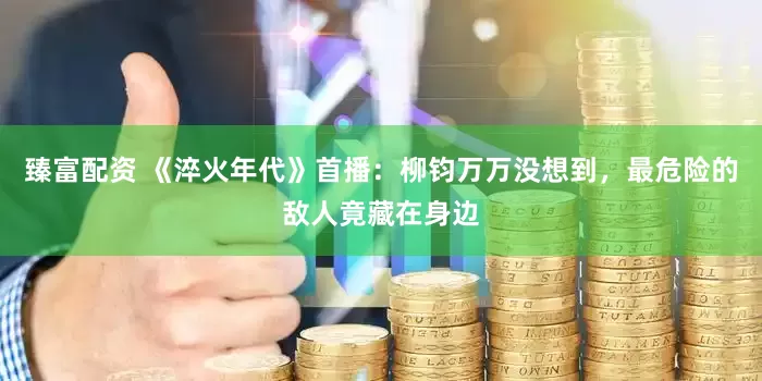 臻富配资 《淬火年代》首播：柳钧万万没想到，最危险的敌人竟藏在身边
