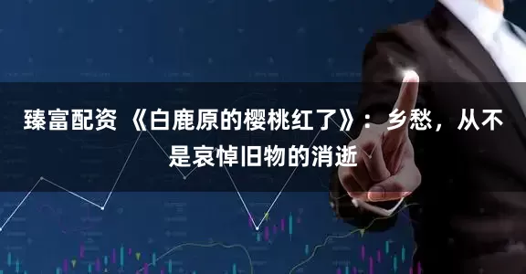 臻富配资 《白鹿原的樱桃红了》：乡愁，从不是哀悼旧物的消逝