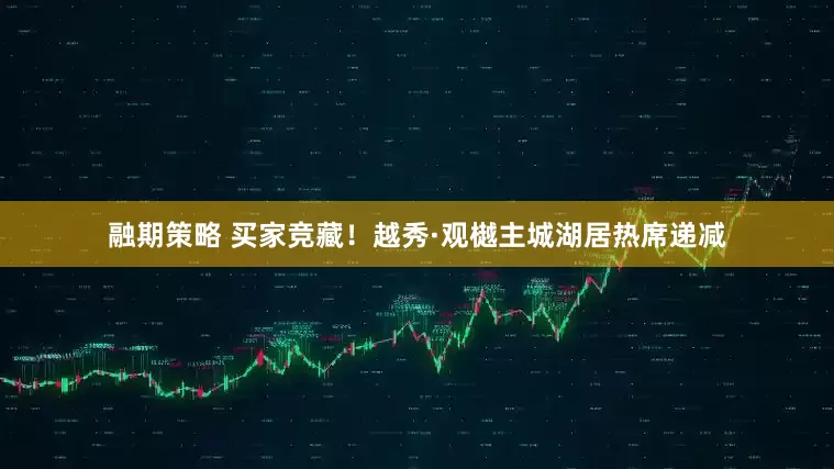 融期策略 买家竞藏！越秀·观樾主城湖居热席递减