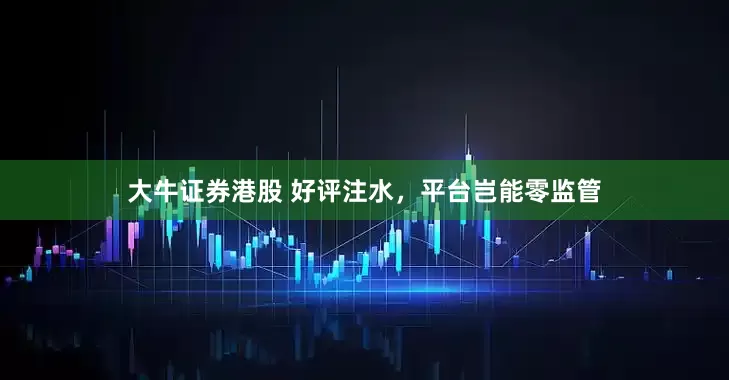 大牛证券港股 好评注水，平台岂能零监管