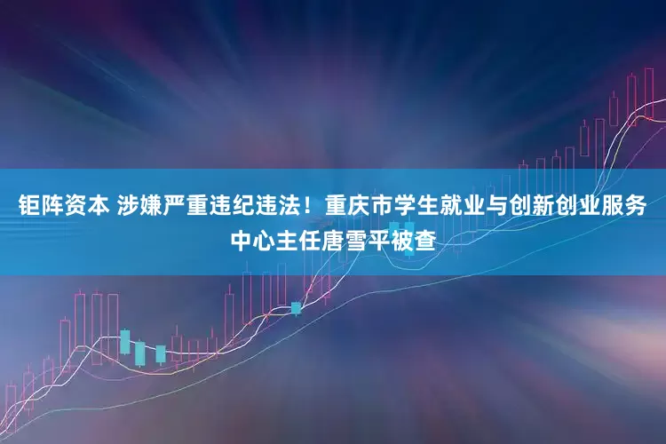 钜阵资本 涉嫌严重违纪违法！重庆市学生就业与创新创业服务中心主任唐雪平被查