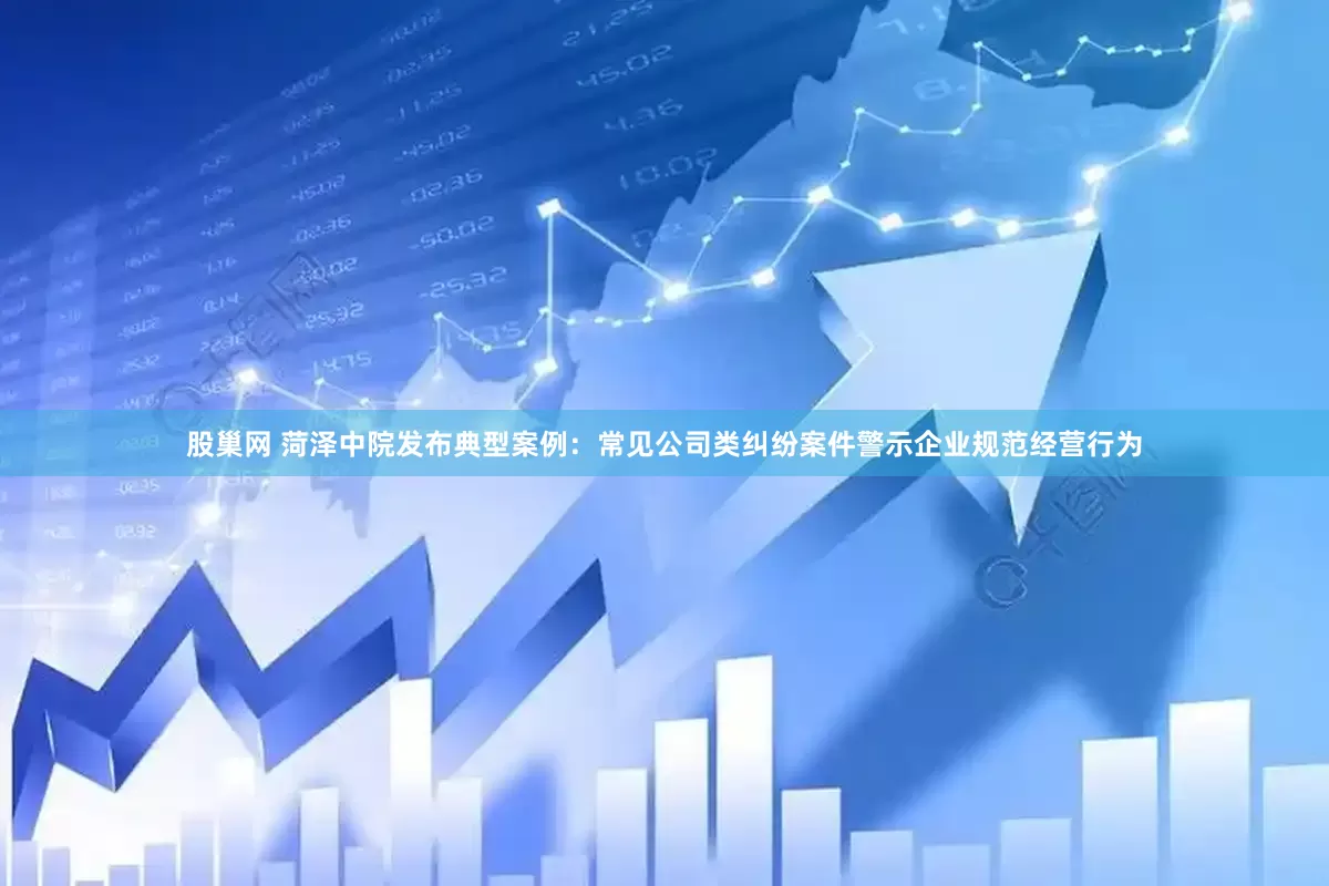 股巢网 菏泽中院发布典型案例：常见公司类纠纷案件警示企业规范经营行为