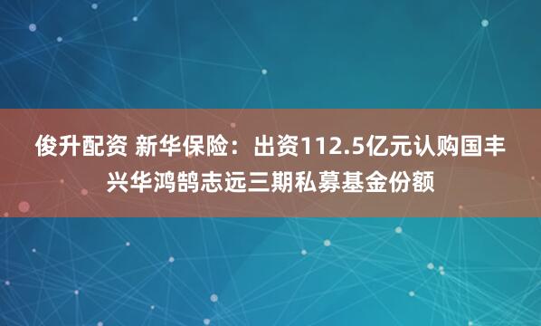 俊升配资 新华保险：出资112.5亿元认购国丰兴华鸿鹄志远三期私募基金份额