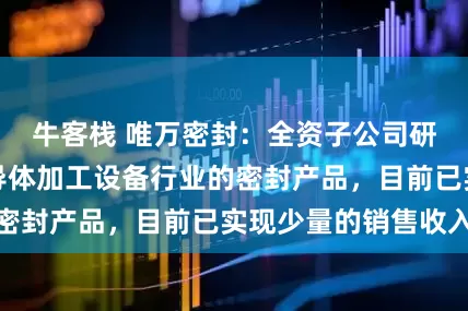 牛客栈 唯万密封：全资子公司研制的应用于半导体加工设备行业的密封产品，目前已实现少量的销售收入
