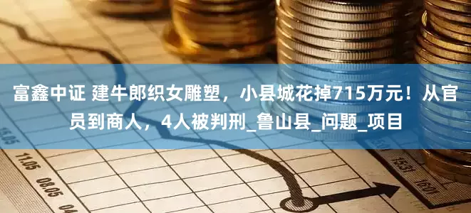 富鑫中证 建牛郎织女雕塑，小县城花掉715万元！从官员到商人，4人被判刑_鲁山县_问题_项目