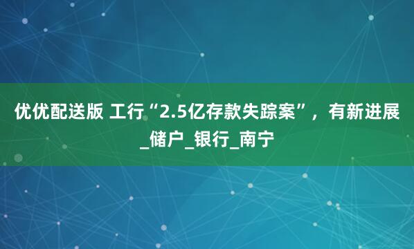 优优配送版 工行“2.5亿存款失踪案”，有新进展_储户_银行_南宁