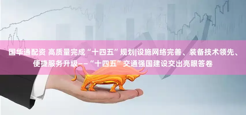 国华通配资 高质量完成“十四五”规划|设施网络完善、装备技术领先、便捷服务升级——“十四五”交通强国建设交出亮眼答卷