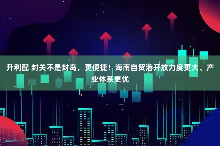 升利配 封关不是封岛，更便捷！海南自贸港开放力度更大、产业体系更优