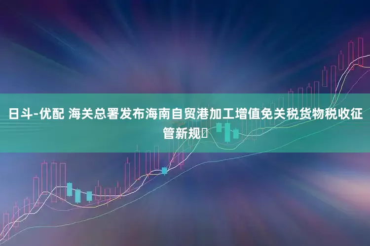 日斗-优配 海关总署发布海南自贸港加工增值免关税货物税收征管新规‌