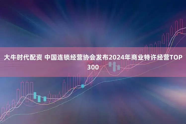 大牛时代配资 中国连锁经营协会发布2024年商业特许经营TOP300