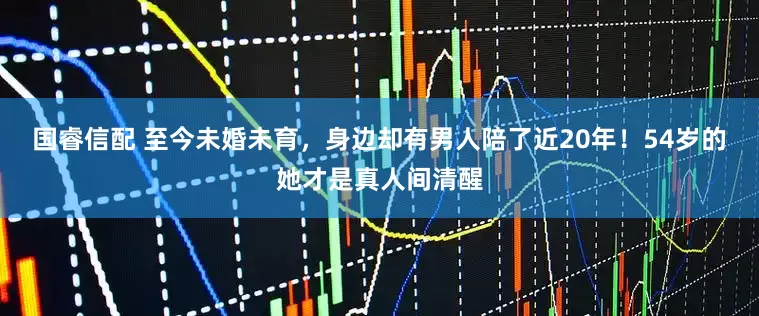 国睿信配 至今未婚未育，身边却有男人陪了近20年！54岁的她才是真人间清醒