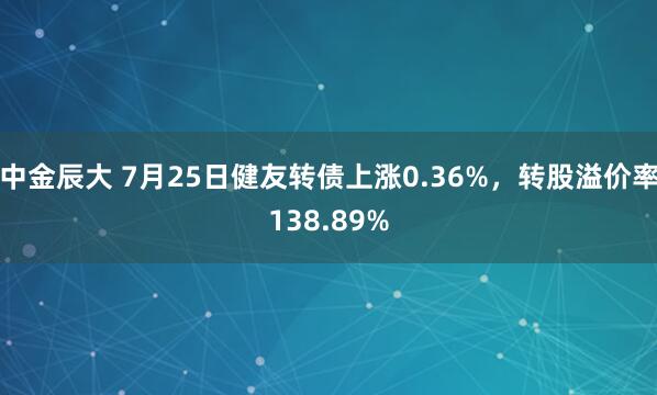 中金辰大 7月25日健友转债上涨0.36%，转股溢价率138.89%