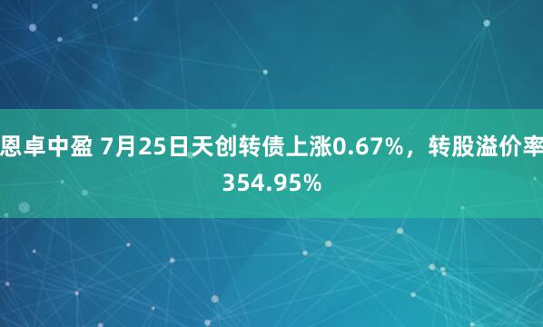 恩卓中盈 7月25日天创转债上涨0.67%，转股溢价率354.95%