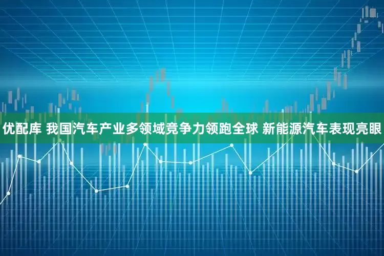 优配库 我国汽车产业多领域竞争力领跑全球 新能源汽车表现亮眼