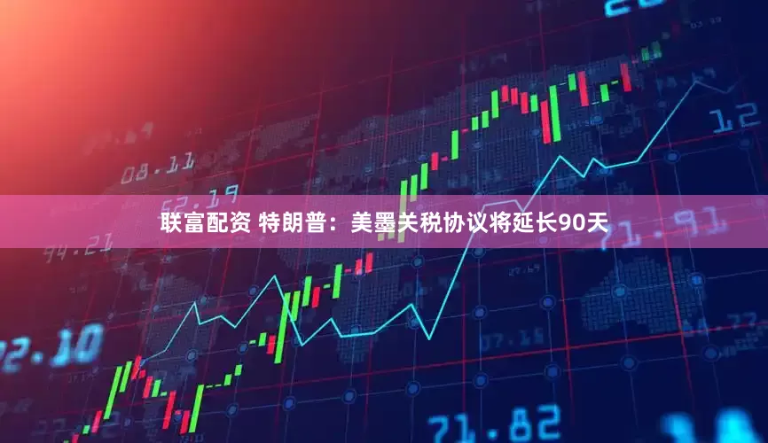 联富配资 特朗普：美墨关税协议将延长90天