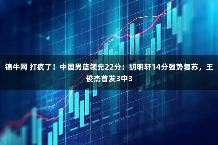 锦牛网 打疯了！中国男篮领先22分：胡明轩14分强势复苏，王俊杰首发3中3