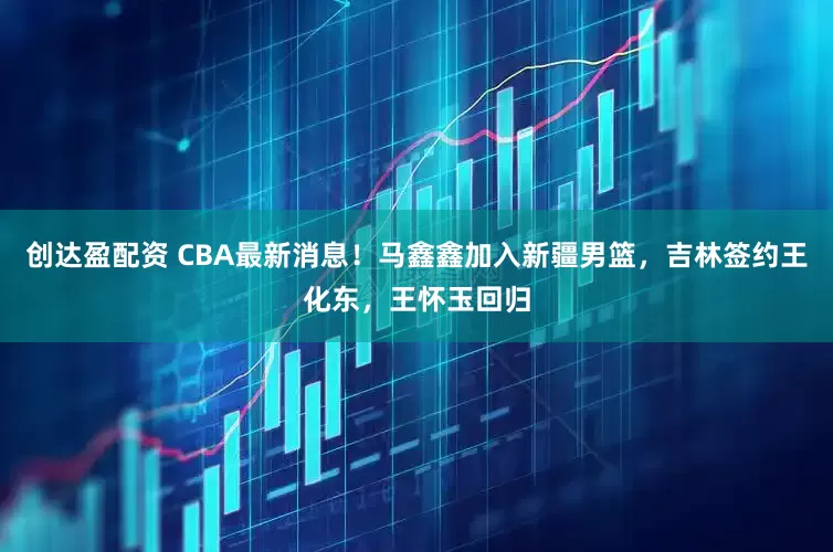 创达盈配资 CBA最新消息！马鑫鑫加入新疆男篮，吉林签约王化东，王怀玉回归