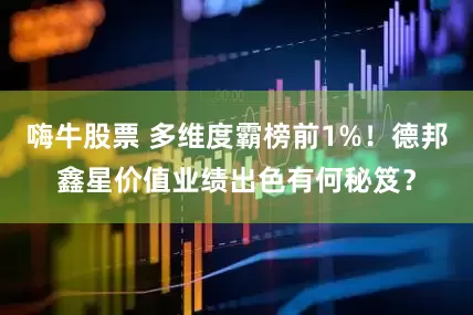 嗨牛股票 多维度霸榜前1%！德邦鑫星价值业绩出色有何秘笈？