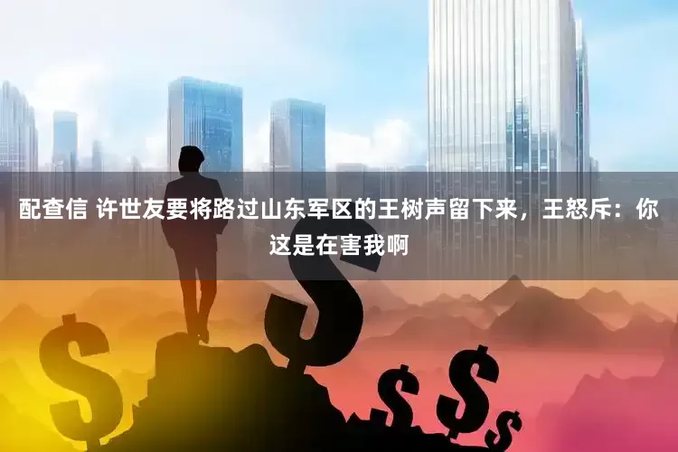 配查信 许世友要将路过山东军区的王树声留下来，王怒斥：你这是在害我啊