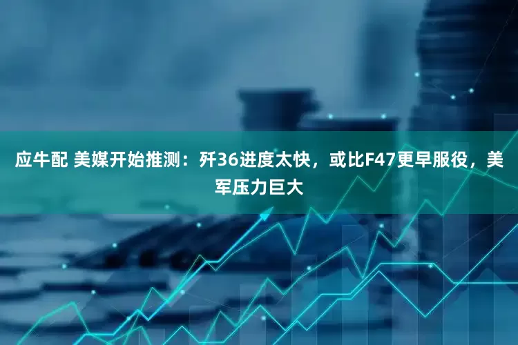 应牛配 美媒开始推测：歼36进度太快，或比F47更早服役，美军压力巨大