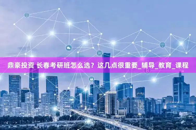 鼎豪投资 长春考研班怎么选？这几点很重要_辅导_教育_课程