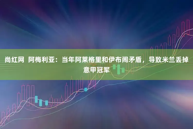 尚红网  阿梅利亚：当年阿莱格里和伊布闹矛盾，导致米兰丢掉意甲冠军