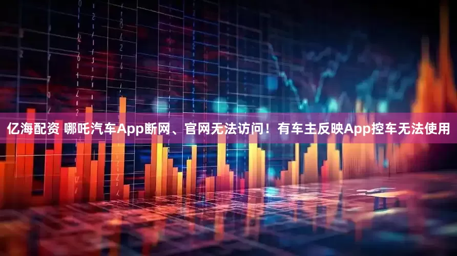 亿海配资 哪吒汽车App断网、官网无法访问！有车主反映App控车无法使用