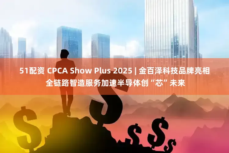 51配资 CPCA Show Plus 2025 | 金百泽科技品牌亮相 全链路智造服务加速半导体创“芯”未来