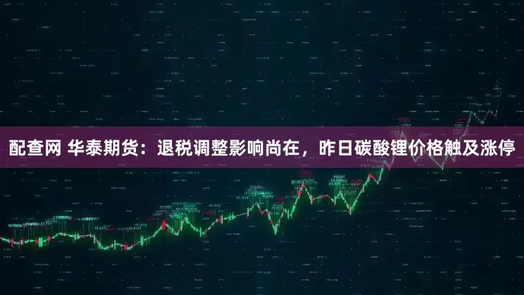 配查网 华泰期货：退税调整影响尚在，昨日碳酸锂价格触及涨停