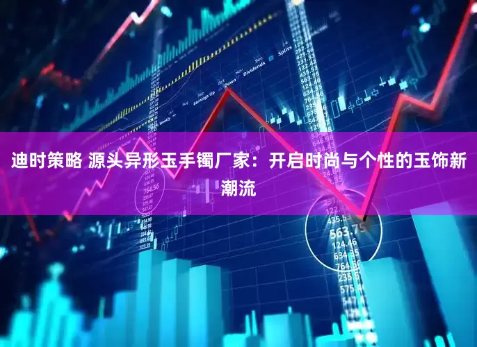 迪时策略 源头异形玉手镯厂家：开启时尚与个性的玉饰新潮流