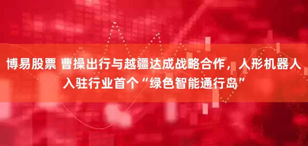 博易股票 曹操出行与越疆达成战略合作，人形机器人入驻行业首个“绿色智能通行岛”