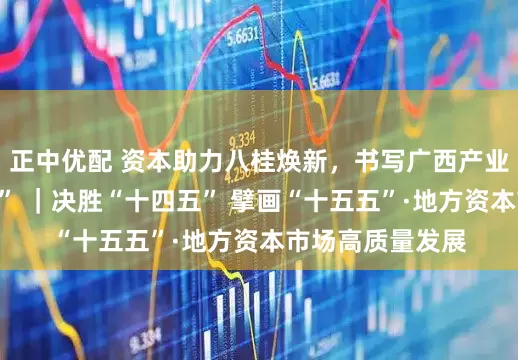 正中优配 资本助力八桂焕新，书写广西产业跃升“生动注脚” ｜决胜“十四五” 擘画“十五五”·地方资本市场高质量发展