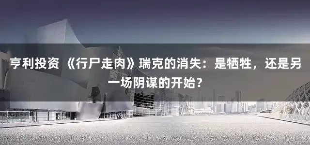 亨利投资 《行尸走肉》瑞克的消失：是牺牲，还是另一场阴谋的开始？