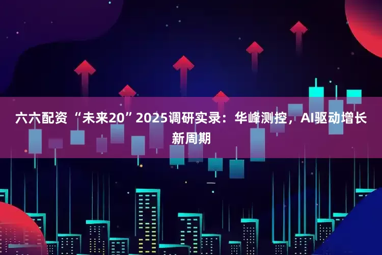 六六配资 “未来20”2025调研实录：华峰测控，AI驱动增长新周期