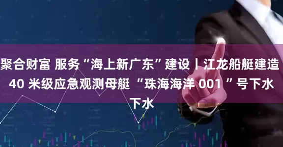 聚合财富 服务“海上新广东”建设丨江龙船艇建造 40 米级应急观测母艇 “珠海海洋 001 ”号下水